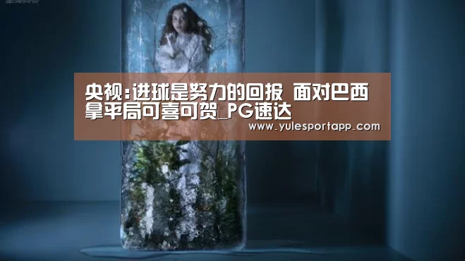 央视:进球是努力的回报 面对巴西拿平局可喜可贺_PG速达(图1) PG赛事